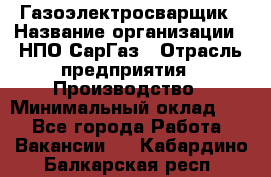 Газоэлектросварщик › Название организации ­ НПО СарГаз › Отрасль предприятия ­ Производство › Минимальный оклад ­ 1 - Все города Работа » Вакансии   . Кабардино-Балкарская респ.